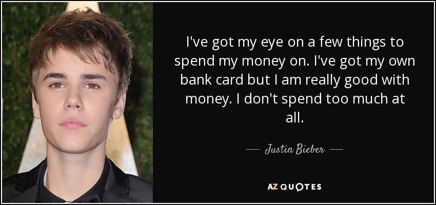 I've got my eye on a few things to spend my money on. I've got my own bank card but I am really good with money. I don't spend too much at all. - Justin Bieber