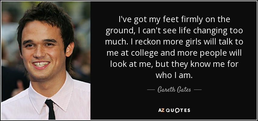 I've got my feet firmly on the ground, I can't see life changing too much. I reckon more girls will talk to me at college and more people will look at me, but they know me for who I am. - Gareth Gates