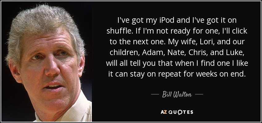 I've got my iPod and I've got it on shuffle. If I'm not ready for one, I'll click to the next one. My wife, Lori, and our children, Adam, Nate, Chris, and Luke, will all tell you that when I find one I like it can stay on repeat for weeks on end. - Bill Walton