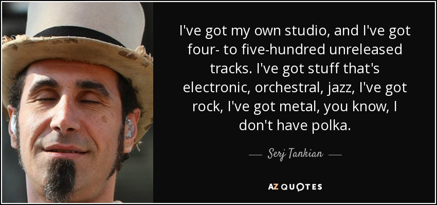 I've got my own studio, and I've got four- to five-hundred unreleased tracks. I've got stuff that's electronic, orchestral, jazz, I've got rock, I've got metal, you know, I don't have polka. - Serj Tankian