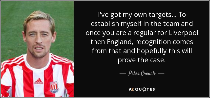 I've got my own targets... To establish myself in the team and once you are a regular for Liverpool then England, recognition comes from that and hopefully this will prove the case. - Peter Crouch