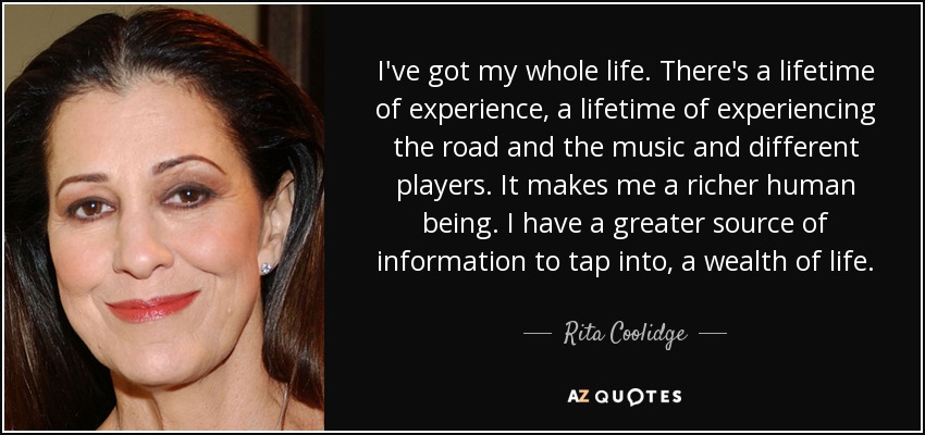 I've got my whole life. There's a lifetime of experience, a lifetime of experiencing the road and the music and different players. It makes me a richer human being. I have a greater source of information to tap into, a wealth of life. - Rita Coolidge