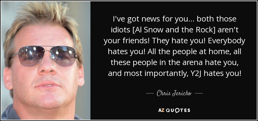 I've got news for you... both those idiots [Al Snow and the Rock] aren't your friends! They hate you! Everybody hates you! All the people at home, all these people in the arena hate you, and most importantly, Y2J hates you! - Chris Jericho