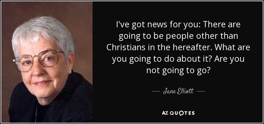 I've got news for you: There are going to be people other than Christians in the hereafter. What are you going to do about it? Are you not going to go? - Jane Elliott