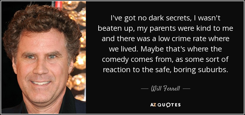 I've got no dark secrets, I wasn't beaten up, my parents were kind to me and there was a low crime rate where we lived. Maybe that's where the comedy comes from, as some sort of reaction to the safe, boring suburbs. - Will Ferrell