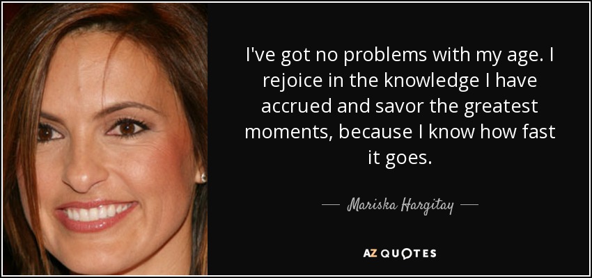 I've got no problems with my age. I rejoice in the knowledge I have accrued and savor the greatest moments, because I know how fast it goes. - Mariska Hargitay