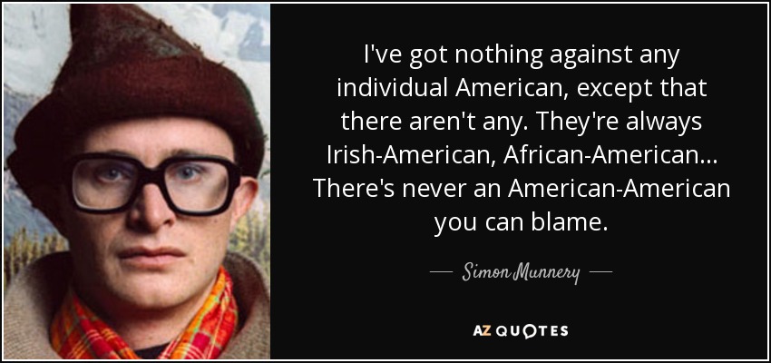 I've got nothing against any individual American, except that there aren't any. They're always Irish-American, African-American... There's never an American-American you can blame. - Simon Munnery
