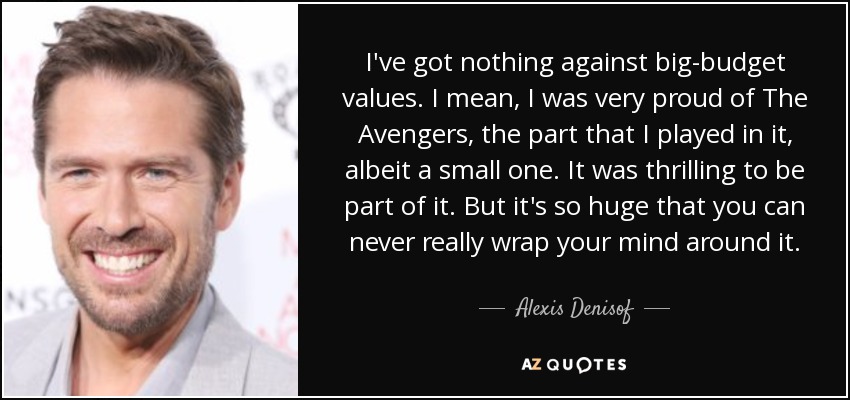 I've got nothing against big-budget values. I mean, I was very proud of The Avengers, the part that I played in it, albeit a small one. It was thrilling to be part of it. But it's so huge that you can never really wrap your mind around it. - Alexis Denisof