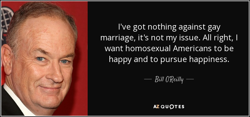 I've got nothing against gay marriage, it's not my issue. All right, I want homosexual Americans to be happy and to pursue happiness. - Bill O'Reilly