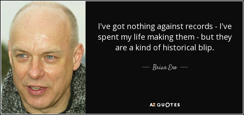 I've got nothing against records - I've spent my life making them - but they are a kind of historical blip. - Brian Eno