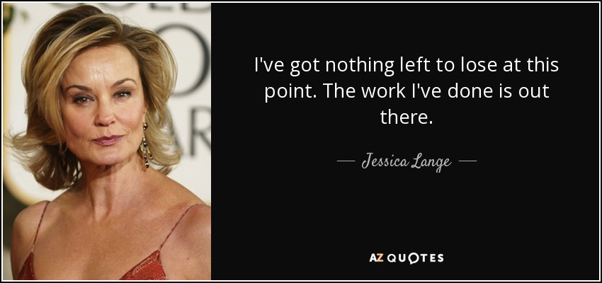 I've got nothing left to lose at this point. The work I've done is out there. - Jessica Lange