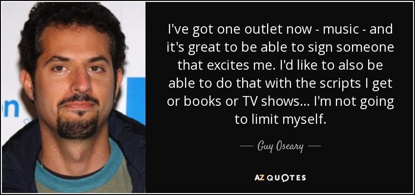 I've got one outlet now - music - and it's great to be able to sign someone that excites me. I'd like to also be able to do that with the scripts I get or books or TV shows... I'm not going to limit myself. - Guy Oseary