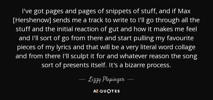 I've got pages and pages of snippets of stuff, and if Max [Hershenow] sends me a track to write to I'll go through all the stuff and the initial reaction of gut and how it makes me feel and I'll sort of go from there and start pulling my favourite pieces of my lyrics and that will be a very literal word collage and from there I'll sculpt it for and whatever reason the song sort of presents itself. It's a bizarre process. - Lizzy Plapinger