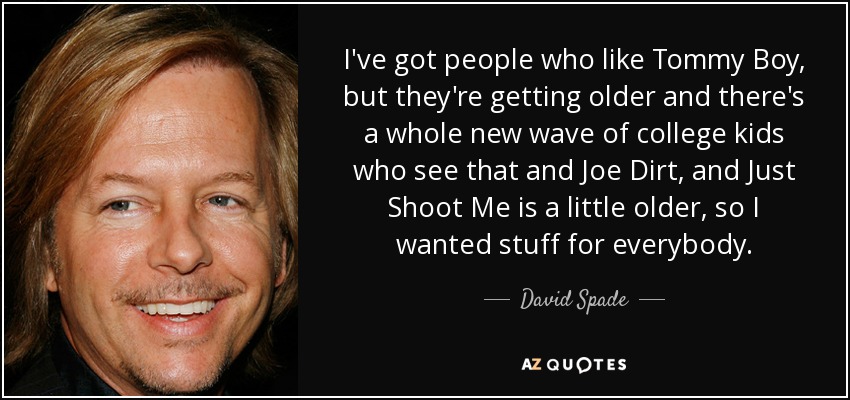 I've got people who like Tommy Boy, but they're getting older and there's a whole new wave of college kids who see that and Joe Dirt, and Just Shoot Me is a little older, so I wanted stuff for everybody. - David Spade