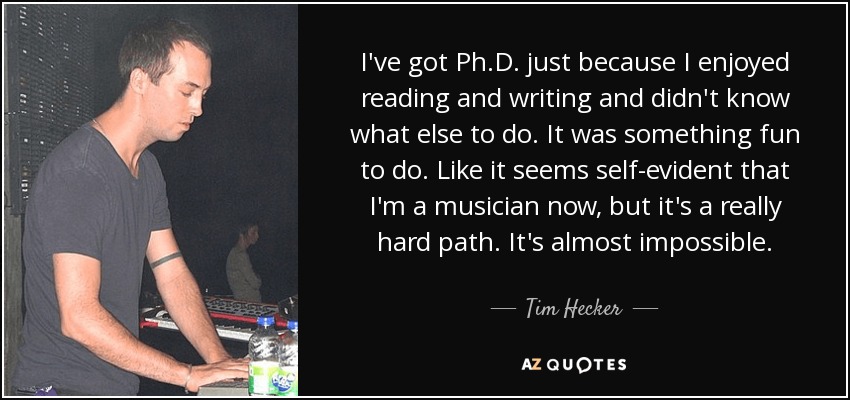 I've got Ph.D. just because I enjoyed reading and writing and didn't know what else to do. It was something fun to do. Like it seems self-evident that I'm a musician now, but it's a really hard path. It's almost impossible. - Tim Hecker