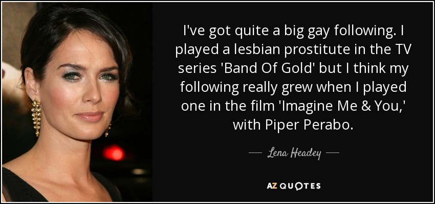 I've got quite a big gay following. I played a lesbian prostitute in the TV series 'Band Of Gold' but I think my following really grew when I played one in the film 'Imagine Me & You,' with Piper Perabo. - Lena Headey