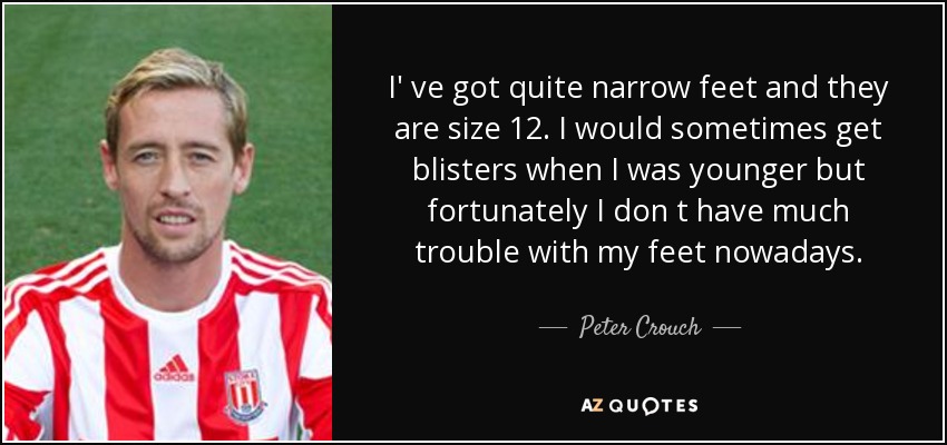 I' ve got quite narrow feet and they are size 12. I would sometimes get blisters when I was younger but fortunately I don t have much trouble with my feet nowadays. - Peter Crouch