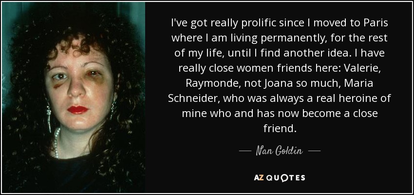 I've got really prolific since I moved to Paris where I am living permanently, for the rest of my life, until I find another idea. I have really close women friends here: Valerie, Raymonde, not Joana so much, Maria Schneider, who was always a real heroine of mine who and has now become a close friend. - Nan Goldin