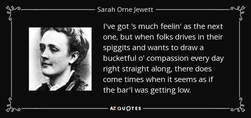 I've got 's much feelin' as the next one, but when folks drives in their spiggits and wants to draw a bucketful o' compassion every day right straight along, there does come times when it seems as if the bar'l was getting low. - Sarah Orne Jewett