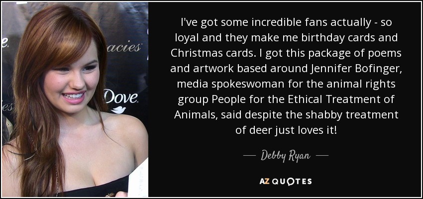 I've got some incredible fans actually - so loyal and they make me birthday cards and Christmas cards. I got this package of poems and artwork based around Jennifer Bofinger, media spokeswoman for the animal rights group People for the Ethical Treatment of Animals, said despite the shabby treatment of deer just loves it! - Debby Ryan