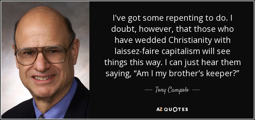 I've got some repenting to do. I doubt, however, that those who have wedded Christianity with laissez-faire capitalism will see things this way. I can just hear them saying, “Am I my brother’s keeper?” - Tony Campolo