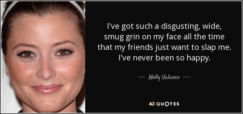I've got such a disgusting, wide, smug grin on my face all the time that my friends just want to slap me. I've never been so happy. - Holly Valance