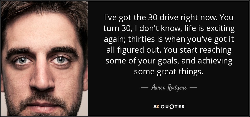 I've got the 30 drive right now. You turn 30, I don't know, life is exciting again; thirties is when you've got it all figured out. You start reaching some of your goals, and achieving some great things. - Aaron Rodgers