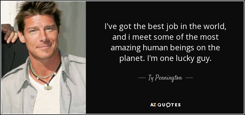 I've got the best job in the world, and i meet some of the most amazing human beings on the planet. I'm one lucky guy. - Ty Pennington