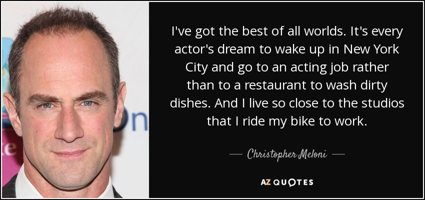 I've got the best of all worlds. It's every actor's dream to wake up in New York City and go to an acting job rather than to a restaurant to wash dirty dishes. And I live so close to the studios that I ride my bike to work. - Christopher Meloni