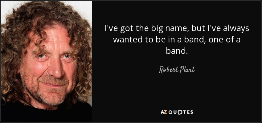 I've got the big name, but I've always wanted to be in a band, one of a band. - Robert Plant