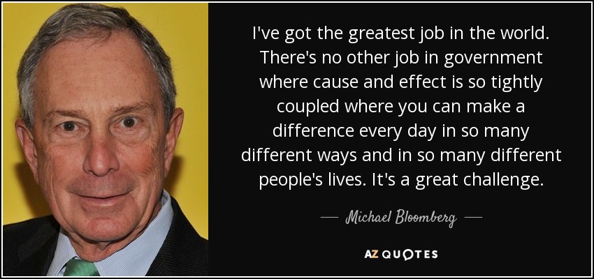 I've got the greatest job in the world. There's no other job in government where cause and effect is so tightly coupled where you can make a difference every day in so many different ways and in so many different people's lives. It's a great challenge. - Michael Bloomberg