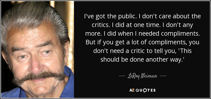 I've got the public. I don't care about the critics. I did at one time. I don't any more. I did when I needed compliments. But if you get a lot of compliments, you don't need a critic to tell you, 'This should be done another way.' - LeRoy Neiman