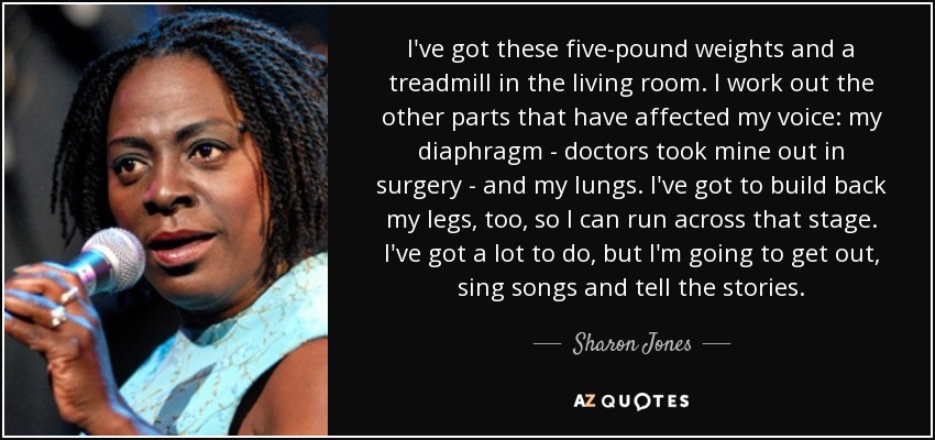 I've got these five-pound weights and a treadmill in the living room. I work out the other parts that have affected my voice: my diaphragm - doctors took mine out in surgery - and my lungs. I've got to build back my legs, too, so I can run across that stage. I've got a lot to do, but I'm going to get out, sing songs and tell the stories. - Sharon Jones