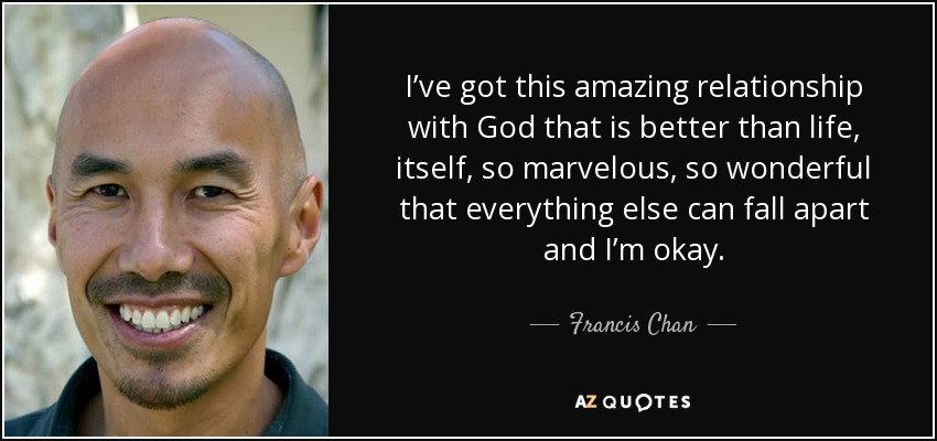 I’ve got this amazing relationship with God that is better than life, itself, so marvelous, so wonderful that everything else can fall apart and I’m okay. - Francis Chan
