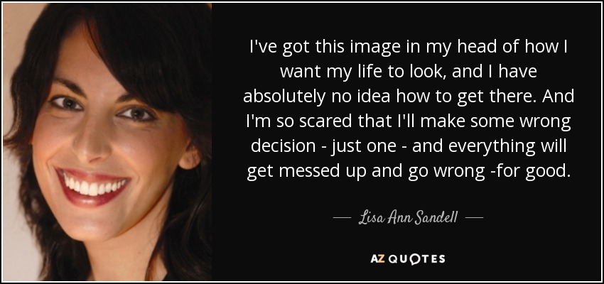 I've got this image in my head of how I want my life to look, and I have absolutely no idea how to get there. And I'm so scared that I'll make some wrong decision - just one - and everything will get messed up and go wrong -for good. - Lisa Ann Sandell