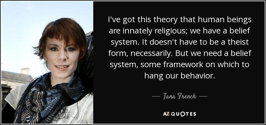 I've got this theory that human beings are innately religious; we have a belief system. It doesn't have to be a theist form, necessarily. But we need a belief system, some framework on which to hang our behavior. - Tana French