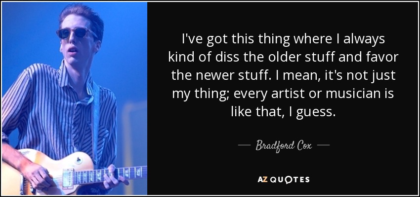 I've got this thing where I always kind of diss the older stuff and favor the newer stuff. I mean, it's not just my thing; every artist or musician is like that, I guess. - Bradford Cox
