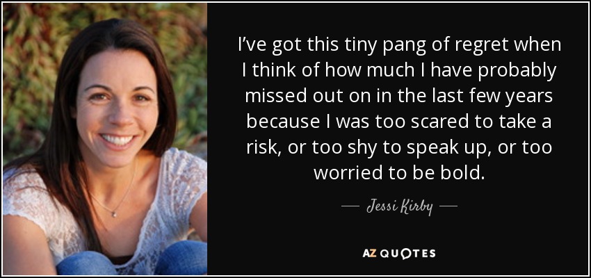 I’ve got this tiny pang of regret when I think of how much I have probably missed out on in the last few years because I was too scared to take a risk, or too shy to speak up, or too worried to be bold. - Jessi Kirby
