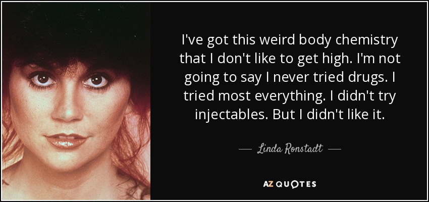 I've got this weird body chemistry that I don't like to get high. I'm not going to say I never tried drugs. I tried most everything. I didn't try injectables. But I didn't like it. - Linda Ronstadt