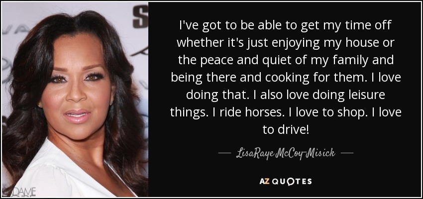 I've got to be able to get my time off whether it's just enjoying my house or the peace and quiet of my family and being there and cooking for them. I love doing that. I also love doing leisure things. I ride horses. I love to shop. I love to drive! - LisaRaye McCoy-Misick