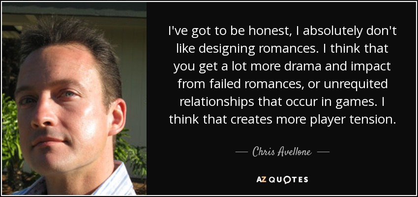 I've got to be honest, I absolutely don't like designing romances. I think that you get a lot more drama and impact from failed romances, or unrequited relationships that occur in games. I think that creates more player tension. - Chris Avellone