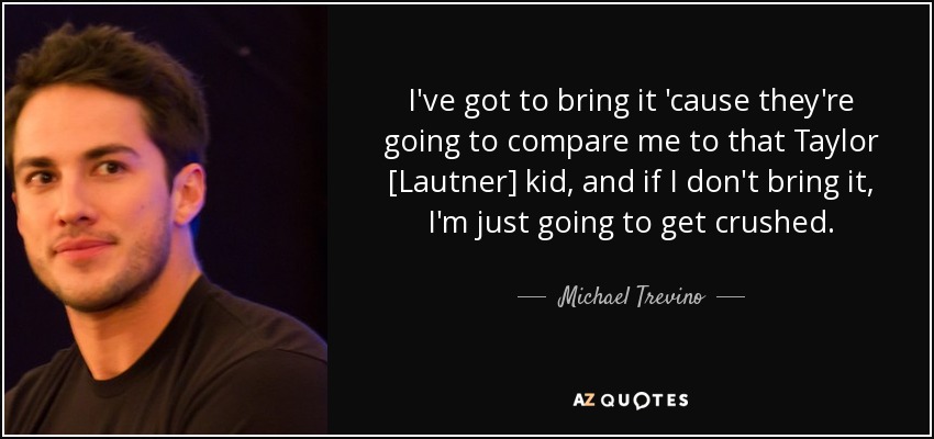 I've got to bring it 'cause they're going to compare me to that Taylor [Lautner] kid, and if I don't bring it, I'm just going to get crushed. - Michael Trevino