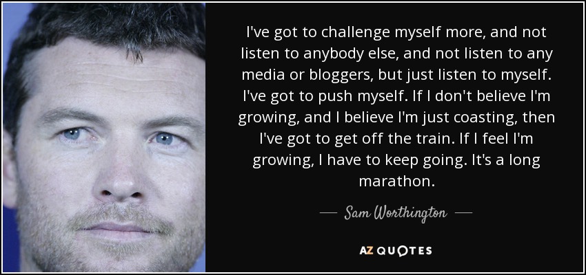 I've got to challenge myself more, and not listen to anybody else, and not listen to any media or bloggers, but just listen to myself. I've got to push myself. If I don't believe I'm growing, and I believe I'm just coasting, then I've got to get off the train. If I feel I'm growing, I have to keep going. It's a long marathon. - Sam Worthington