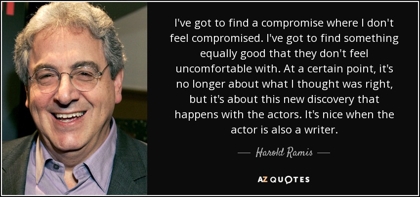 I've got to find a compromise where I don't feel compromised. I've got to find something equally good that they don't feel uncomfortable with. At a certain point, it's no longer about what I thought was right, but it's about this new discovery that happens with the actors. It's nice when the actor is also a writer. - Harold Ramis