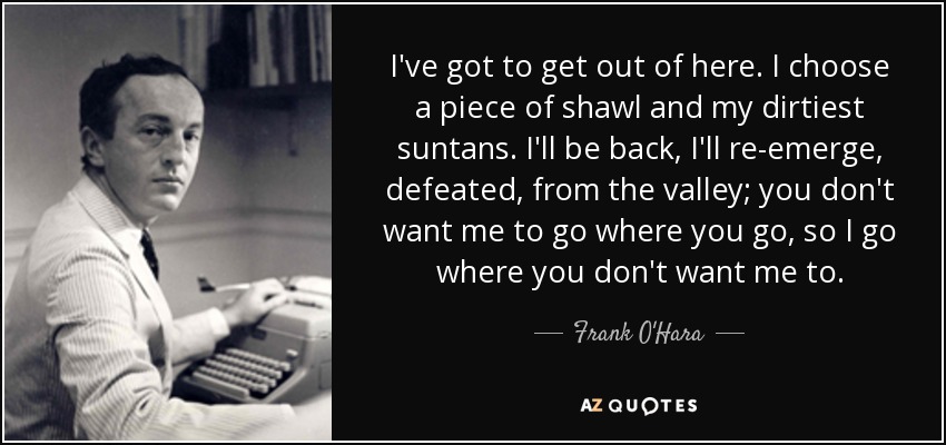I've got to get out of here. I choose a piece of shawl and my dirtiest suntans. I'll be back, I'll re-emerge, defeated, from the valley; you don't want me to go where you go, so I go where you don't want me to. - Frank O'Hara