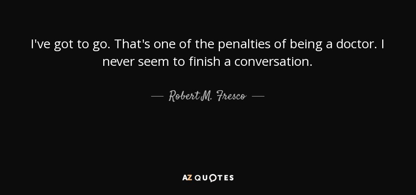 I've got to go. That's one of the penalties of being a doctor. I never seem to finish a conversation. - Robert M. Fresco