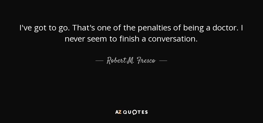 I've got to go. That's one of the penalties of being a doctor. I never seem to finish a conversation. - Robert M. Fresco