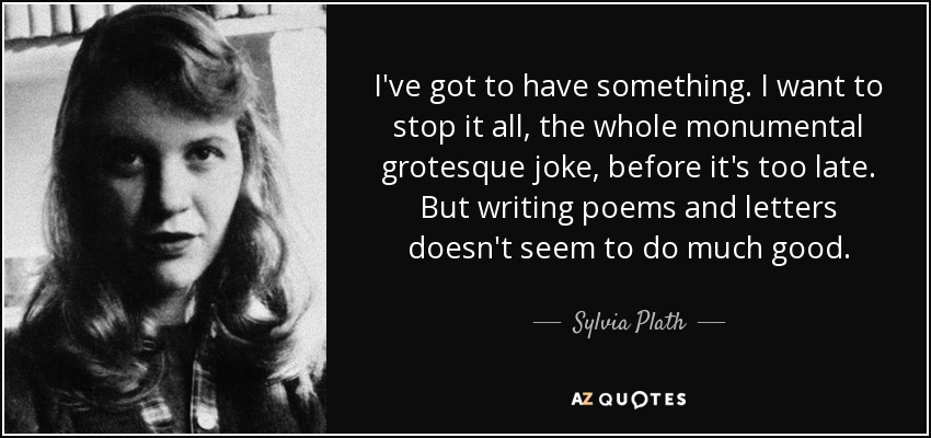I've got to have something. I want to stop it all, the whole monumental grotesque joke, before it's too late. But writing poems and letters doesn't seem to do much good. - Sylvia Plath