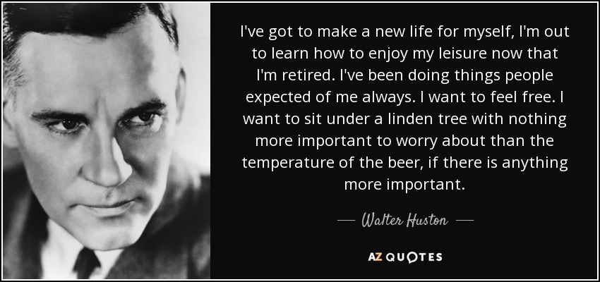 I've got to make a new life for myself, I'm out to learn how to enjoy my leisure now that I'm retired. I've been doing things people expected of me always. I want to feel free. I want to sit under a linden tree with nothing more important to worry about than the temperature of the beer, if there is anything more important. - Walter Huston
