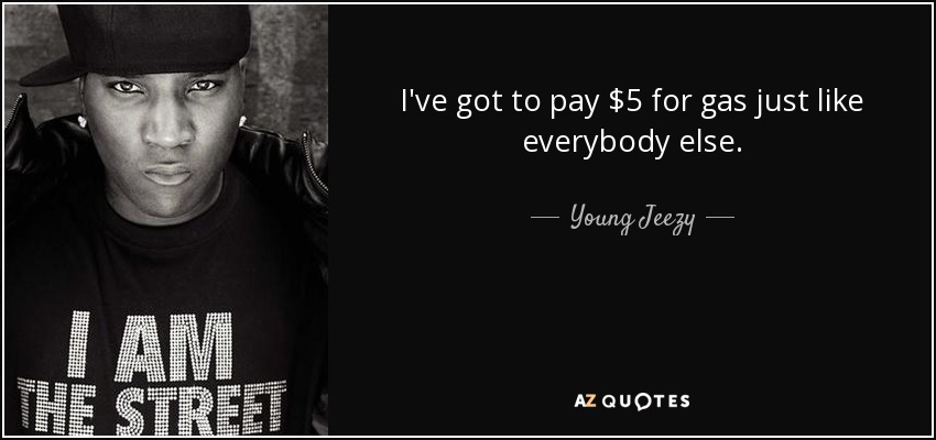 I've got to pay $5 for gas just like everybody else. - Young Jeezy